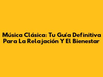 Música Clásica: Tu Guía Definitiva Para La Relajación Y El Bienestar