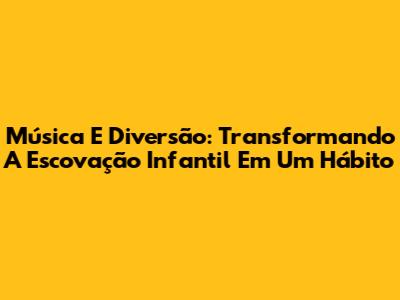 Música E Diversão: Transformando A Escovação Infantil Em Um Hábito