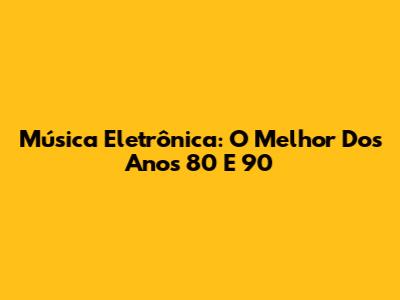 Música Eletrônica: O Melhor Dos Anos 80 E 90