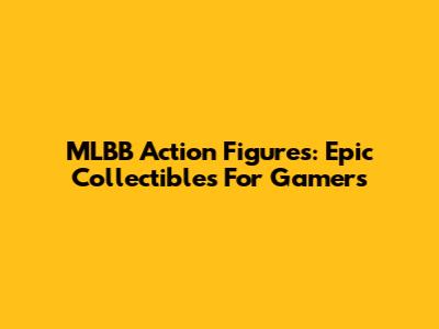 MLBB Action Figures: Epic Collectibles For Gamers