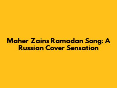 Maher Zain's Ramadan Song: A Russian Cover Sensation