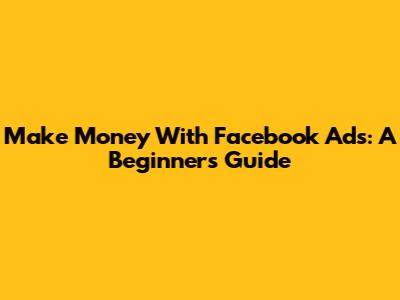 Make Money With Facebook Ads: A Beginner's Guide