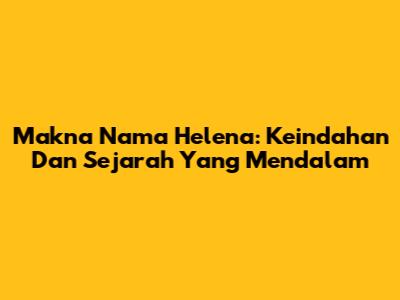 Makna Nama Helena: Keindahan Dan Sejarah Yang Mendalam