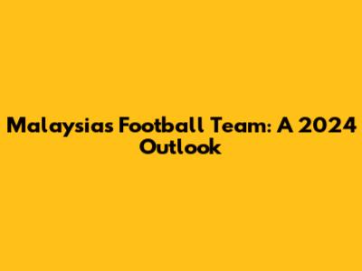 Malaysia's Football Team: A 2024 Outlook