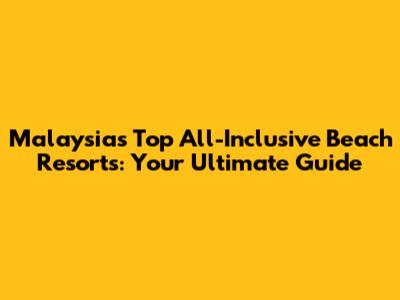 Malaysia's Top All-Inclusive Beach Resorts: Your Ultimate Guide