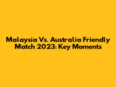 Malaysia Vs. Australia Friendly Match 2023: Key Moments