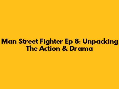 Man Street Fighter Ep 8: Unpacking The Action & Drama