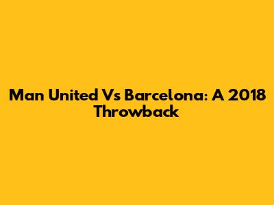 Man United Vs Barcelona: A 2018 Throwback