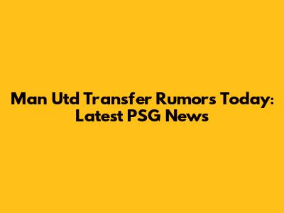 Man Utd Transfer Rumors Today: Latest PSG News