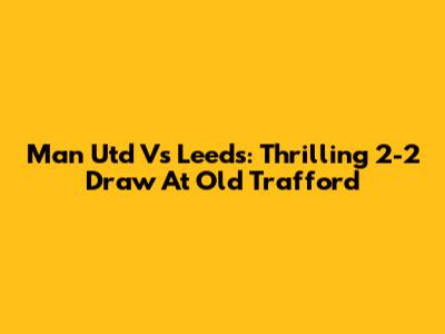 Man Utd Vs Leeds: Thrilling 2-2 Draw At Old Trafford