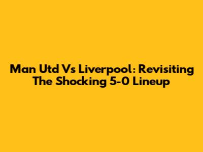 Man Utd Vs Liverpool: Revisiting The Shocking 5-0 Lineup