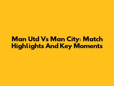 Man Utd Vs Man City: Match Highlights And Key Moments