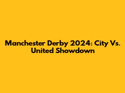 Manchester Derby 2024: City Vs. United Showdown