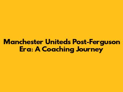 Manchester United's Post-Ferguson Era: A Coaching Journey