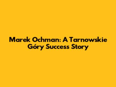 Marek Ochman: A Tarnowskie Góry Success Story