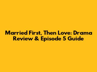 Married First, Then Love: Drama Review & Episode 5 Guide