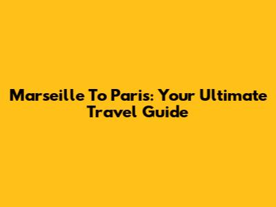 Marseille To Paris: Your Ultimate Travel Guide