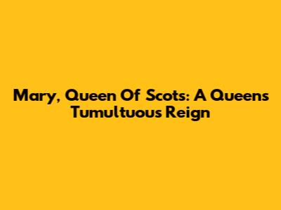 Mary, Queen Of Scots: A Queen's Tumultuous Reign