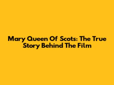 Mary Queen Of Scots: The True Story Behind The Film