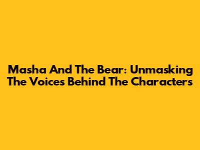 Masha And The Bear: Unmasking The Voices Behind The Characters