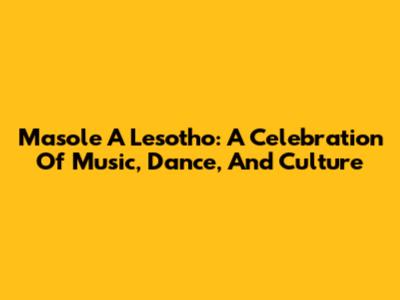 Masole A Lesotho: A Celebration Of Music, Dance, And Culture