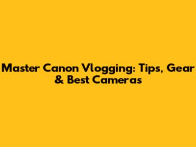 Master Canon Vlogging: Tips, Gear & Best Cameras