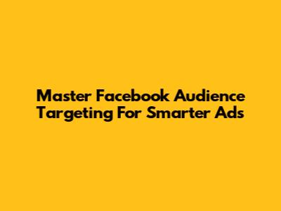 Master Facebook Audience Targeting For Smarter Ads