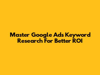 Master Google Ads Keyword Research For Better ROI