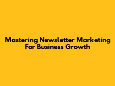 Mastering Newsletter Marketing For Business Growth