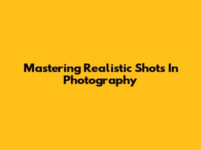 Mastering Realistic Shots In Photography