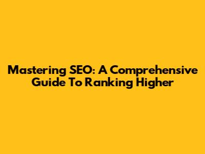 Mastering SEO: A Comprehensive Guide To Ranking Higher
