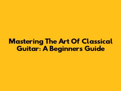 Mastering The Art Of Classical Guitar: A Beginner's Guide