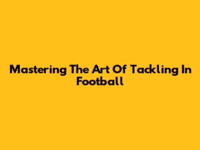 Mastering The Art Of Tackling In Football