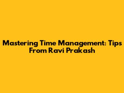 Mastering Time Management: Tips From Ravi Prakash
