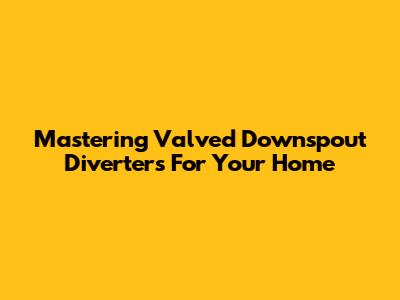 Mastering Valved Downspout Diverters For Your Home