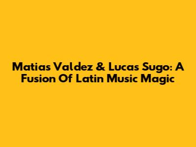 Matias Valdez & Lucas Sugo: A Fusion Of Latin Music Magic