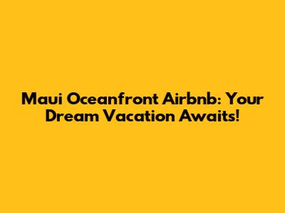 Maui Oceanfront Airbnb: Your Dream Vacation Awaits!