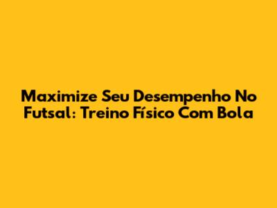 Maximize Seu Desempenho No Futsal: Treino Físico Com Bola
