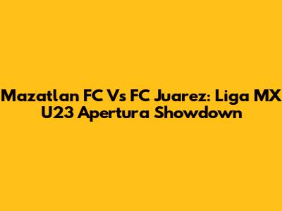 Mazatlan FC Vs FC Juarez: Liga MX U23 Apertura Showdown