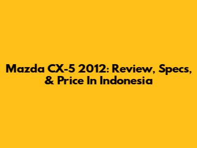 Mazda CX-5 2012: Review, Specs, & Price In Indonesia