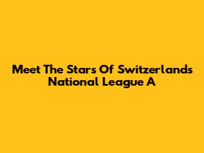 Meet The Stars Of Switzerland's National League A