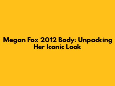 Megan Fox 2012 Body: Unpacking Her Iconic Look