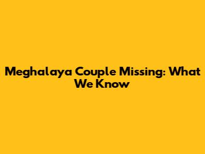 Meghalaya Couple Missing: What We Know
