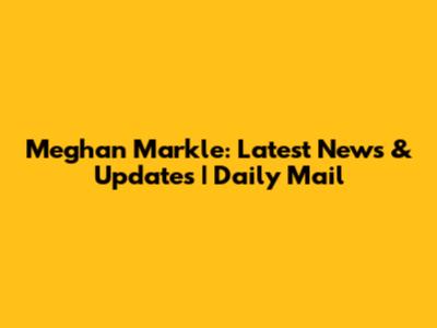 Meghan Markle: Latest News & Updates | Daily Mail