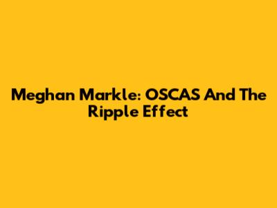 Meghan Markle: OSCAS And The Ripple Effect