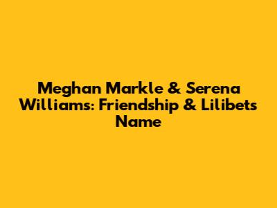 Meghan Markle & Serena Williams: Friendship & Lilibet's Name