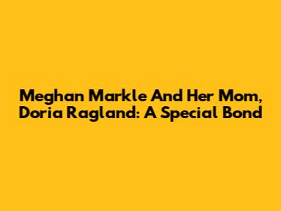 Meghan Markle And Her Mom, Doria Ragland: A Special Bond