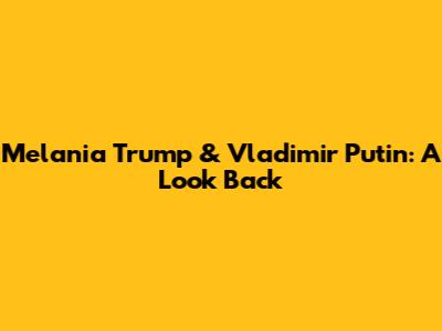 Melania Trump & Vladimir Putin: A Look Back
