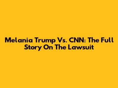 Melania Trump Vs. CNN: The Full Story On The Lawsuit