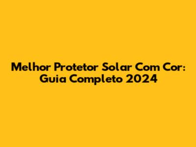 Melhor Protetor Solar Com Cor: Guia Completo 2024